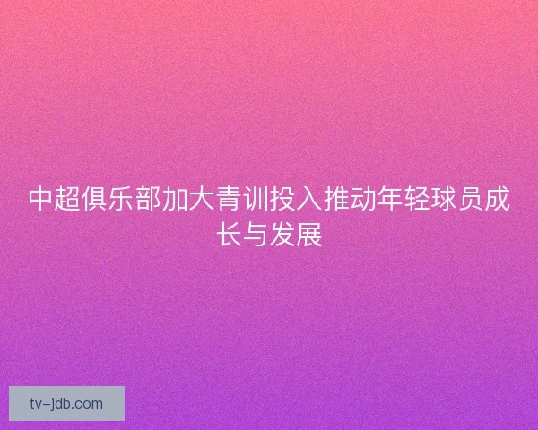 中超俱乐部加大青训投入推动年轻球员成长与发展