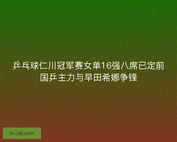乒乓球仁川冠军赛女单16强八席已定前国乒主力与早田希娜争锋